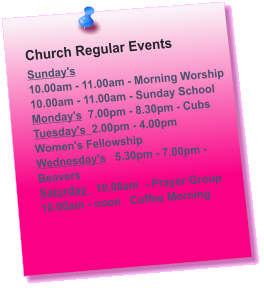 Church Regular Events Sunday's  10.00am - 11.00am - Morning Worship 10.00am - 11.00am - Sunday School Monday's  7.00pm - 8.30pm - Cubs Tuesday's  2.00pm - 4.00pm     Women's Fellowship Wednesday's	 5.30pm - 7.00pm - Beavers Saturday   10.00am  - Prayer Group 10.00am - noon   Coffee Morning